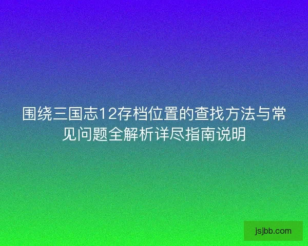 围绕三国志12存档位置的查找方法与常见问题全解析详尽指南说明