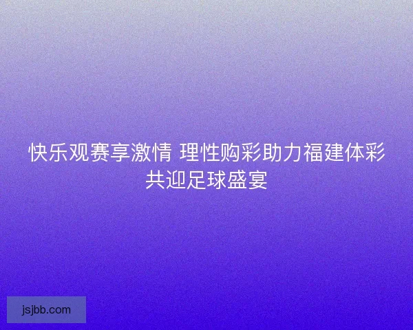 快乐观赛享激情 理性购彩助力福建体彩共迎足球盛宴 快乐观赛享激情 理性购彩助力福建体彩共迎足球盛宴
