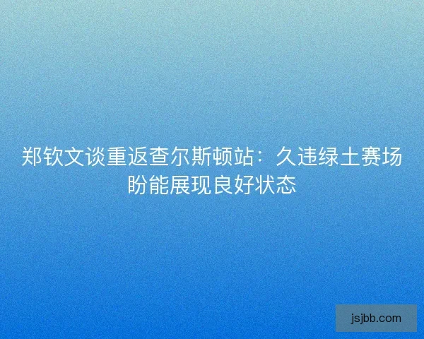 郑钦文谈重返查尔斯顿站:久违绿土赛场盼能展现良好状态 郑钦文谈重返查尔斯顿站:久违绿土赛场盼能展现良好状态