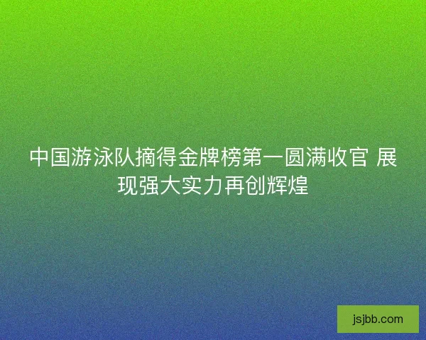 中国游泳队摘得金牌榜第一圆满收官 展现强大实力再创辉煌 中国游泳队摘得金牌榜第一圆满收官 展现强大实力再创辉煌