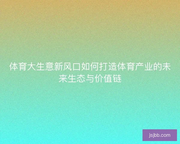 体育大生意新风口如何打造体育产业的未来生态与价值链 体育大生意新风口如何打造体育产业的未来生态与价值链