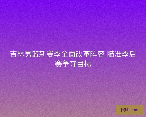 吉林男篮新赛季全面改革阵容 瞄准季后赛争夺目标 吉林男篮新赛季全面改革阵容 瞄准季后赛争夺目标