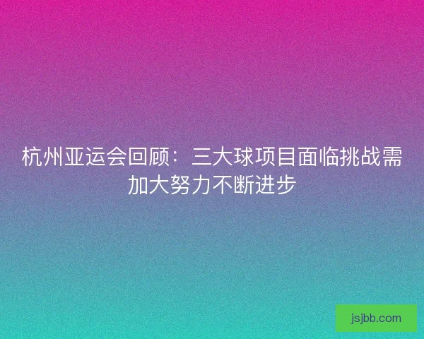 杭州亚运会回顾:三大球项目面临挑战需加大努力不断进步 杭州亚运会回顾:三大球项目面临挑战需加大努力不断进步