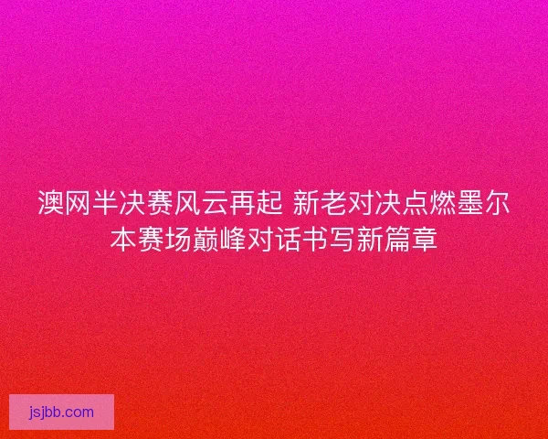 澳网半决赛风云再起 新老对决点燃墨尔本赛场巅峰对话书写新篇章