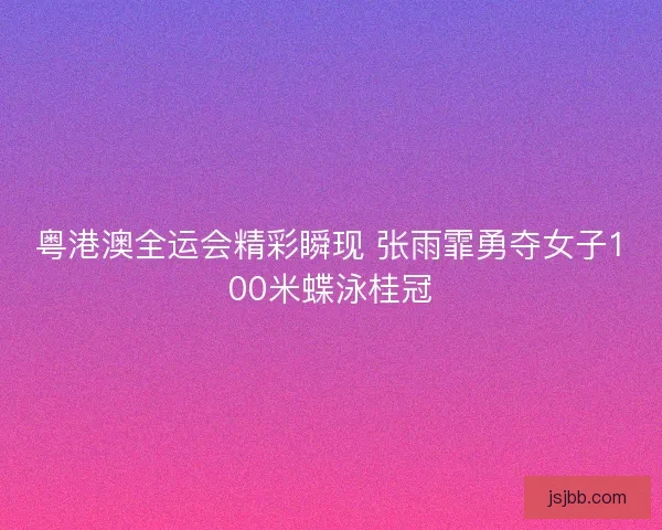 粤港澳全运会精彩瞬现 张雨霏勇夺女子100米蝶泳桂冠 粤港澳全运会精彩瞬现 张雨霏勇夺女子100米蝶泳桂冠