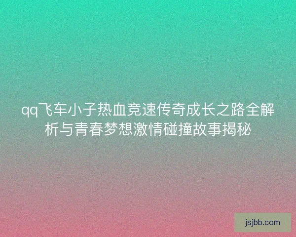 qq飞车小子热血竞速传奇成长之路全解析与青春梦想激情碰撞故事揭秘