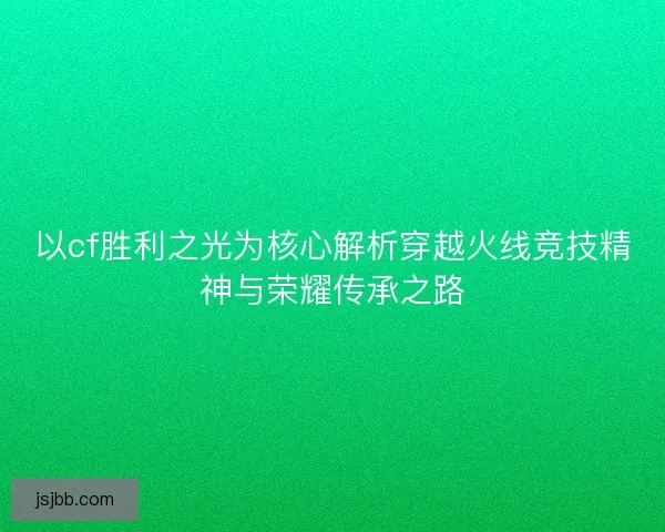 以cf胜利之光为核心解析穿越火线竞技精神与荣耀传承之路