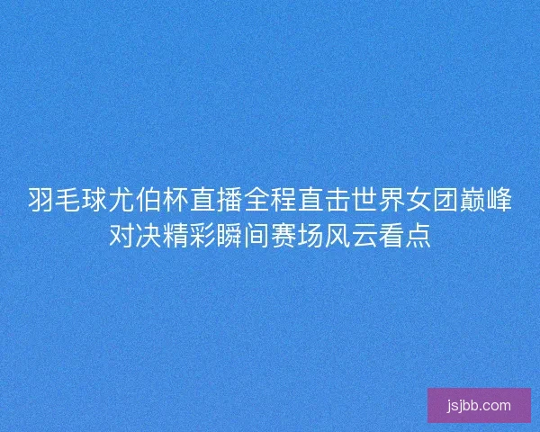羽毛球尤伯杯直播全程直击世界女团巅峰对决精彩瞬间赛场风云看点