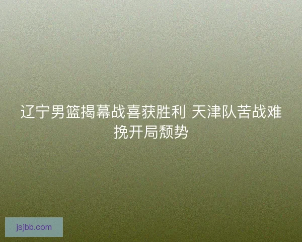 辽宁男篮揭幕战喜获胜利 天津队苦战难挽开局颓势