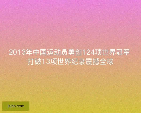 2013年中国运动员勇创124项世界冠军 打破13项世界纪录震撼全球 2013年中国运动员勇创124项世界冠军 打破13项世界纪录震撼全球
