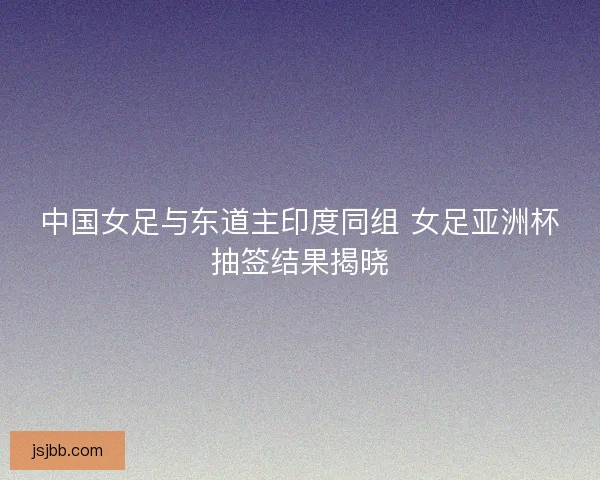 中国女足与东道主印度同组 女足亚洲杯抽签结果揭晓