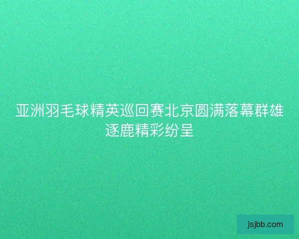 亚洲羽毛球精英巡回赛北京圆满落幕群雄逐鹿精彩纷呈 亚洲羽毛球精英巡回赛北京圆满落幕群雄逐鹿精彩纷呈