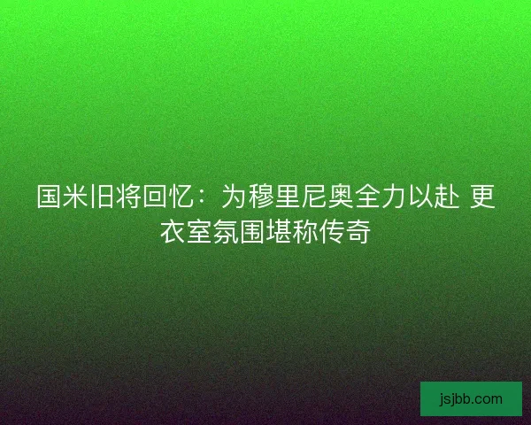 国米旧将回忆：为穆里尼奥全力以赴 更衣室氛围堪称传奇
