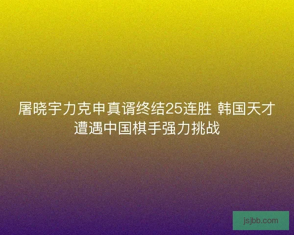 屠晓宇力克申真谞终结25连胜 韩国天才遭遇中国棋手强力挑战