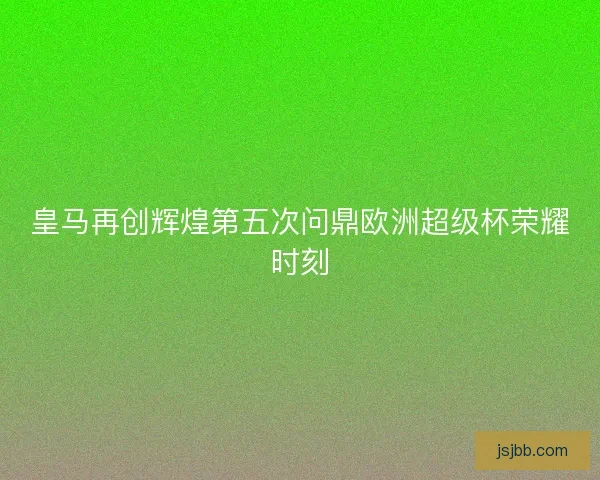 皇马再创辉煌第五次问鼎欧洲超级杯荣耀时刻