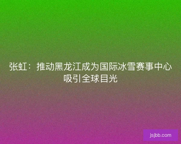 张虹：推动黑龙江成为国际冰雪赛事中心吸引全球目光