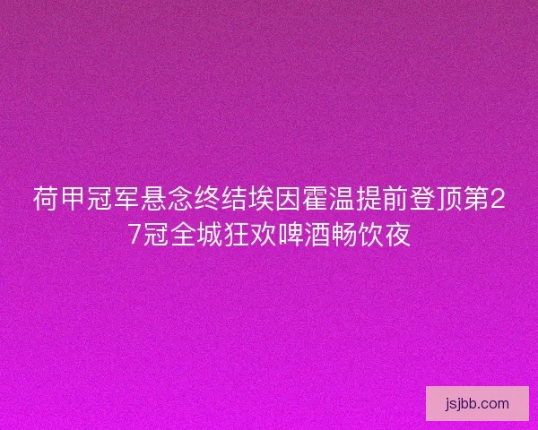 荷甲冠军悬念终结埃因霍温提前登顶第27冠全城狂欢啤酒畅饮夜 荷甲冠军悬念终结埃因霍温提前登顶第27冠全城狂欢啤酒畅饮夜
