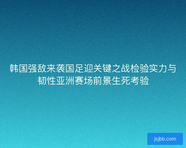 韩国强敌来袭国足迎关键之战检验实力与韧性亚洲赛场前景生死考验