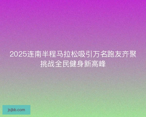 2025连南半程马拉松吸引万名跑友齐聚挑战全民健身新高峰