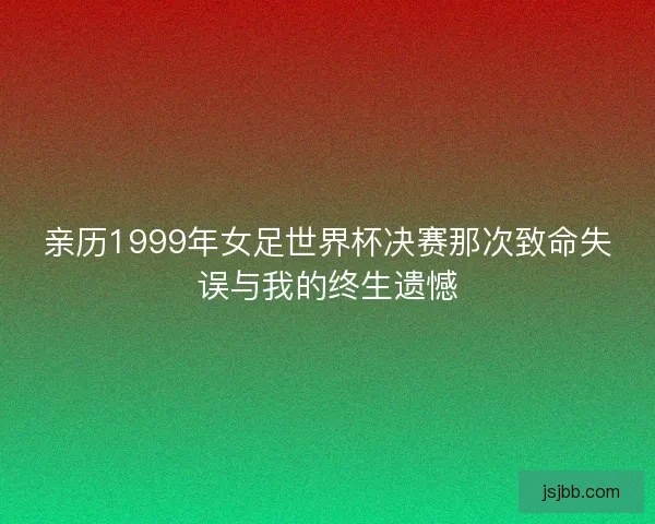 亲历1999年女足世界杯决赛那次致命失误与我的终生遗憾 亲历1999年女足世界杯决赛那次致命失误与我的终生遗憾