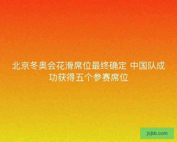 北京冬奥会花滑席位最终确定 中国队成功获得五个参赛席位
