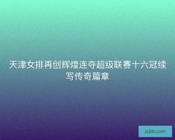 天津女排再创辉煌连夺超级联赛十六冠续写传奇篇章 天津女排再创辉煌连夺超级联赛十六冠续写传奇篇章