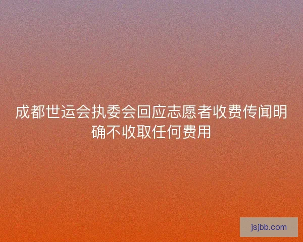 成都世运会执委会回应志愿者收费传闻明确不收取任何费用