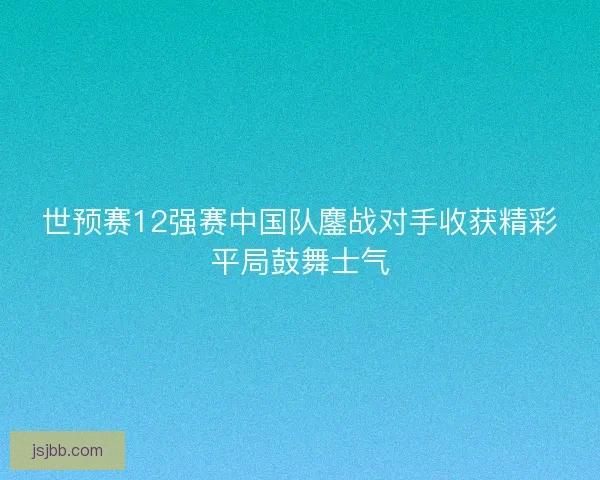 世预赛12强赛中国队鏖战对手收获精彩平局鼓舞士气