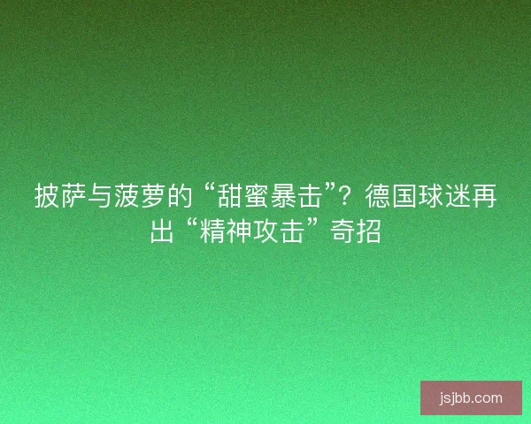 披萨与菠萝的 “甜蜜暴击”？德国球迷再出 “精神攻击” 奇招