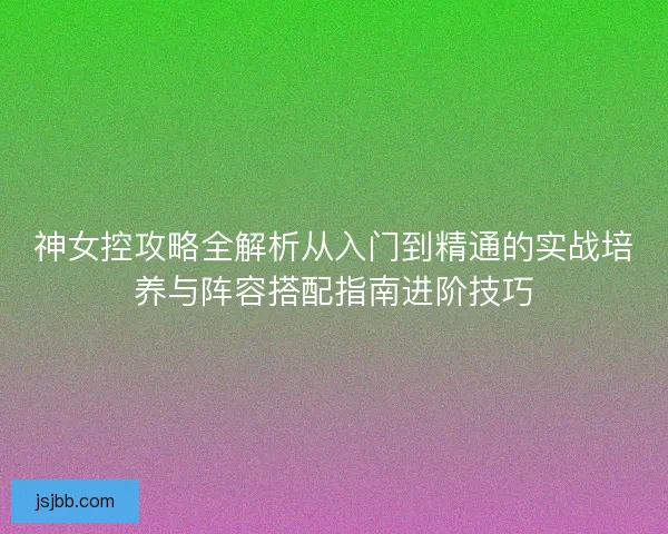 神女控攻略全解析从入门到精通的实战培养与阵容搭配指南进阶技巧