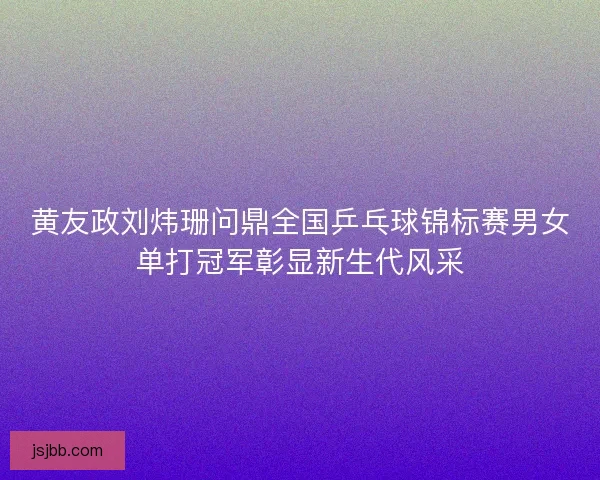 黄友政刘炜珊问鼎全国乒乓球锦标赛男女单打冠军彰显新生代风采