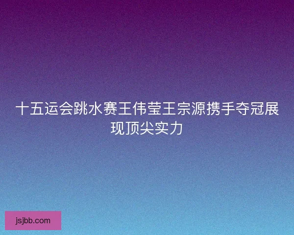 十五运会跳水赛王伟莹王宗源携手夺冠展现顶尖实力