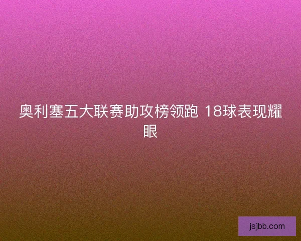 奥利塞五大联赛助攻榜领跑 18球表现耀眼